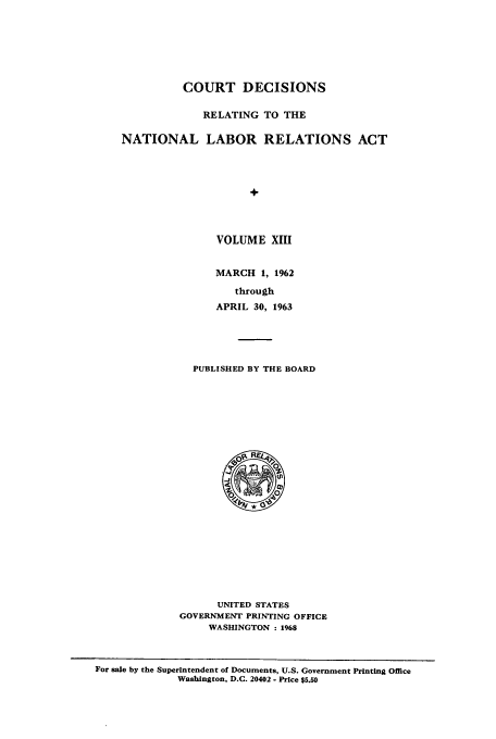 handle is hein.usfed/natlabrela0013 and id is 1 raw text is: COURT DECISIONS
RELATING TO THE
NATIONAL LABOR RELATIONS ACT
VOLUME XIII

MARCH 1, 1962
through
APRIL 30, 1963

PUBLISHED BY THE BOARD

UNITED STATES
GOVERNMENT PRINTING OFFICE
WASHINGTON : 1968

For sale by the Superintendent of Documents, U.S. Government Printing Office
Washington, D.C. 20402 - Price $5.50


