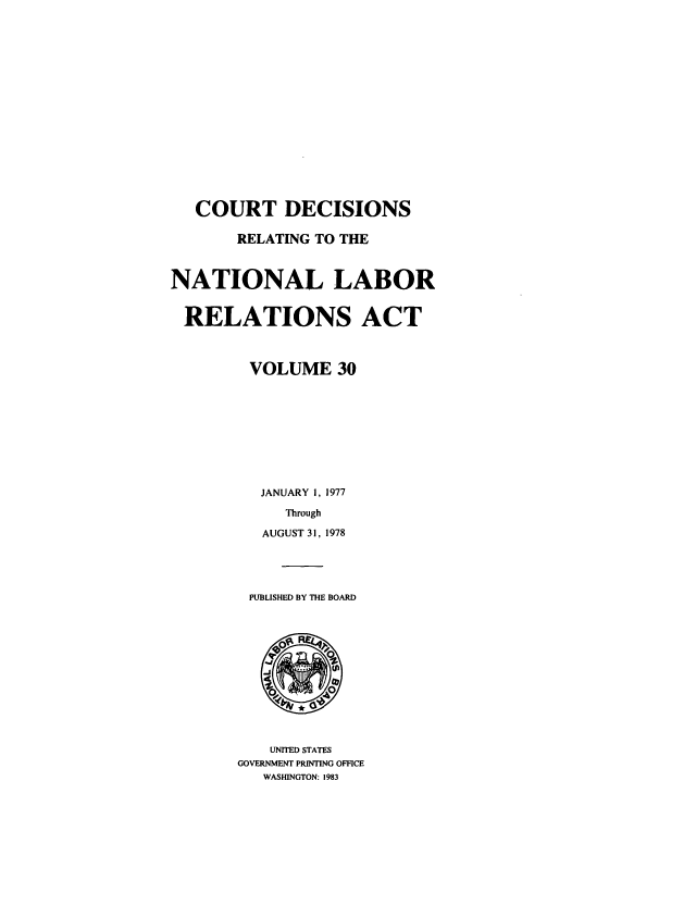 handle is hein.usfed/natlabrela0030 and id is 1 raw text is: COURT DECISIONS
RELATING TO THE
NATIONAL LABOR
RELATIONS ACT
VOLUME 30
JANUARY 1, 1977
Through
AUGUST 31, 1978
PUBLISHED BY THE BOARD

UNITED STATES
GOVERNMENT PRINTING OFFICE
WASHINGTON: 1983


