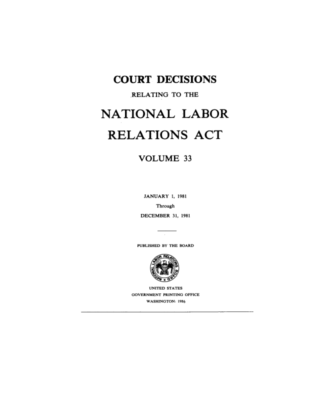 handle is hein.usfed/natlabrela0033 and id is 1 raw text is: COURT DECISIONS
RELATING TO THE
NATIONAL LABOR
RELATIONS ACT
VOLUME 33
JANUARY 1, 1981
Through
DECEMBER 31, 1981
PUBLISHED BY THE BOARD
UNITED STATES
GOVERNMENT PRINTING OFFICE
WASHINGTON: 1986


