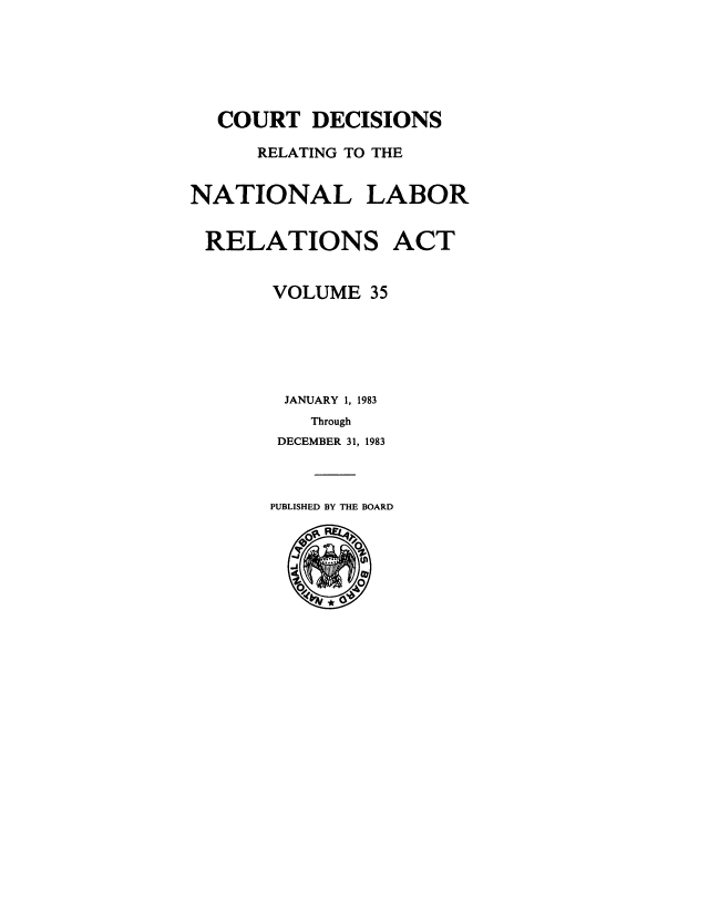 handle is hein.usfed/natlabrela0035 and id is 1 raw text is: COURT DECISIONS
RELATING TO THE
NATIONAL LABOR
RELATIONS ACT
VOLUME 35
JANUARY 1, 1983
Through
DECEMBER 31, 1983
PUBLISHED BY THE BOARD


