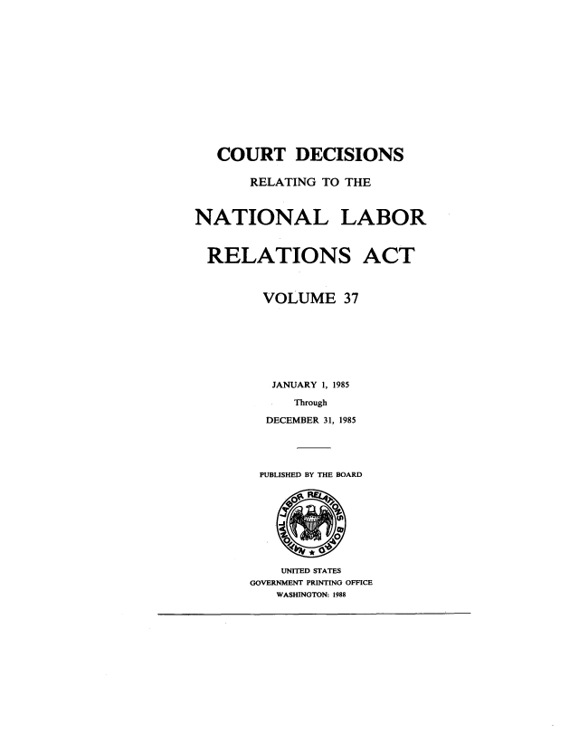 handle is hein.usfed/natlabrela0037 and id is 1 raw text is: COURT DECISIONS
RELATING TO THE
NATIONAL LABOR
RELATIONS ACT
VOLUME 37
JANUARY 1, 1985
Through
DECEMBER 31, 1985

PUBLISHED BY THE BOARD

UNITED STATES
GOVERNMENT PRINTING OFFICE
WASHINGTON: 1988


