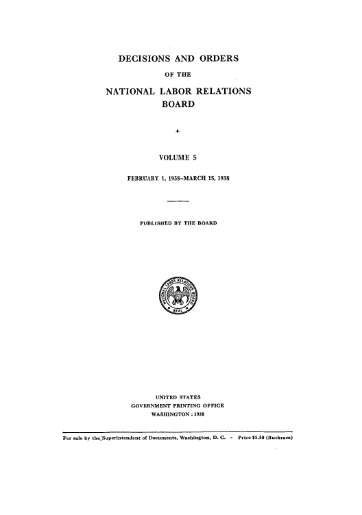 handle is hein.usfed/natlareb0005 and id is 1 raw text is: DECISIONS AND ORDERS
OF THE
NATIONAL LABOR RELATIONS
BOARD
+

VOLUME 5
FEBRUARY 1, 1938-MARCH 15, 1938
PUBLISHED BY THE BOARD

UNITED STATES
GOVERNMENT PRINTING OFFICE
WASHINGTON: 1938

For sale by the'Superintendent of Documents, Washington, D. C. - Price $1.50 (Buckram)


