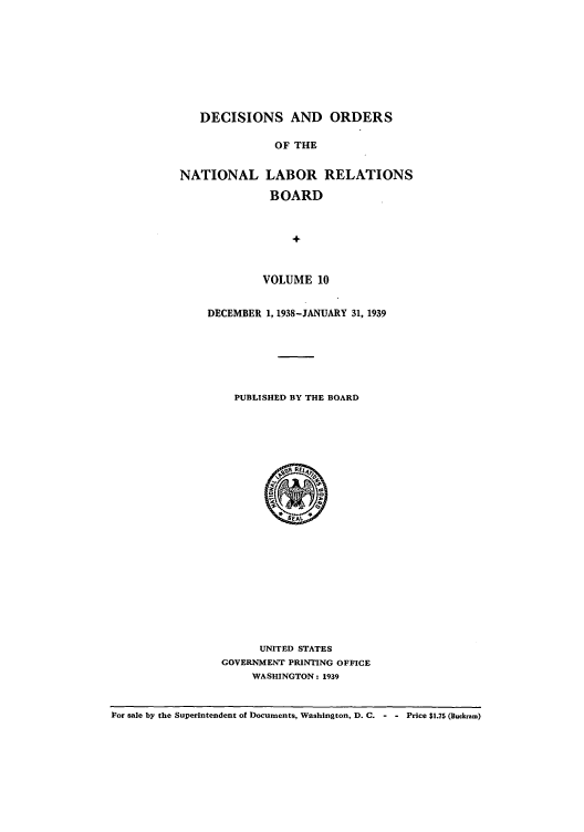 handle is hein.usfed/natlareb0010 and id is 1 raw text is: DECISIONS AND ORDERS
OF THE
NATIONAL LABOR RELATIONS
BOARD
+

VOLUME 10
DECEMBER 1, 1938-JANUARY 31, 1939
PUBLISHED BY THE BOARD

UNITED STATES
GOVERNMENT PRINTING OFFICE
WASHINGTON: 1939

For sale by the Superintendent of Documents, Washington, D. C. - - Price $1.75 (Buckram)


