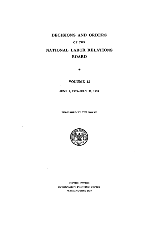 handle is hein.usfed/natlareb0013 and id is 1 raw text is: DECISIONS AND ORDERS
OF THE
NATIONAL LABOR RELATIONS
BOARD
+
VOLUME 13

JUNE 1, 1939-JULY 31, 1939
PUBLISHED BY THE BOARD

UNITED STATES
GOVERNMENT PRINTING OFFICE
WASHINGTON: 1939


