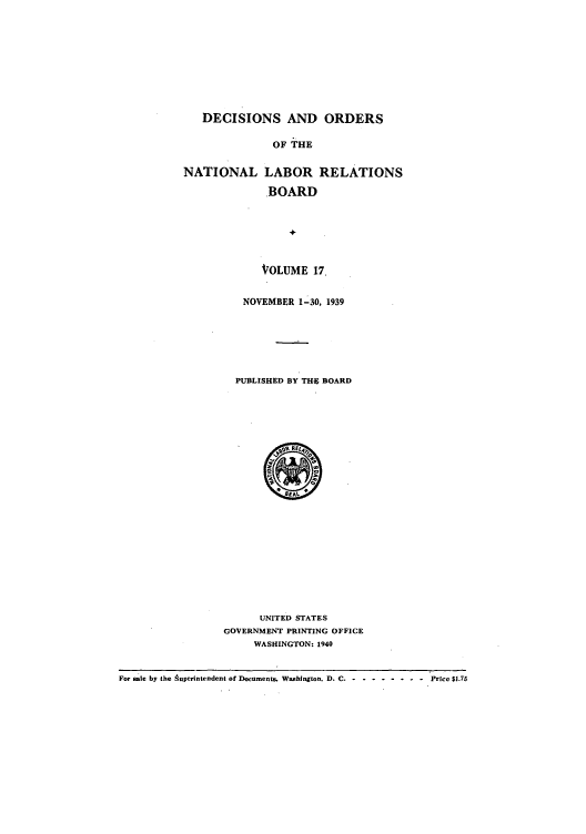 handle is hein.usfed/natlareb0017 and id is 1 raw text is: DECISIONS AND ORDERS
OF THE
NATIONAL LABOR RELATIONS
BOARD

VOLUME 17.
NOVEMBER 1-30, 1939
PUBLISHED BY THE BOARD

UNITED STATES
GOVERNMENT PRINTING OFFICE
WASHINGTON: 1940

For sale by the Auperintendent of Documents. Washington. D. C -- --------  Price $1.75


