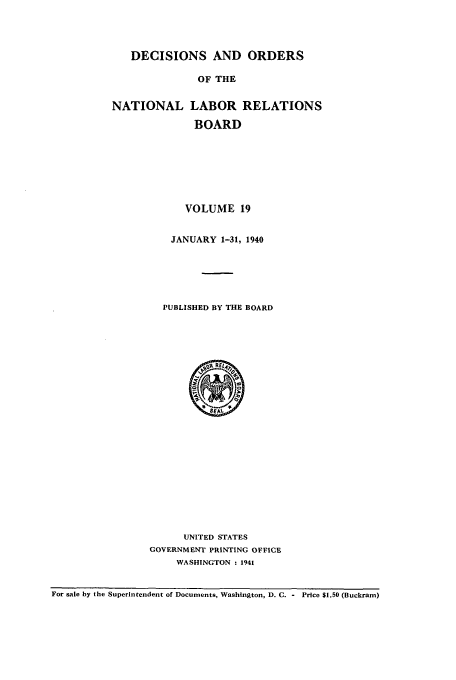 handle is hein.usfed/natlareb0019 and id is 1 raw text is: DECISIONS AND ORDERS
OF THE

NATIONAL

LABOR RELATIONS
BOARD

VOLUME 19
JANUARY 1-31, 1940
PUBLISHED BY THE BOARD

UNITED STATES
GOVERNMENT PRINTING OFFICE
WASHINGTON : 1941

For sale by the Superintendent of Documents, Washington, D. C. - Price $1.50 (Buckram)



