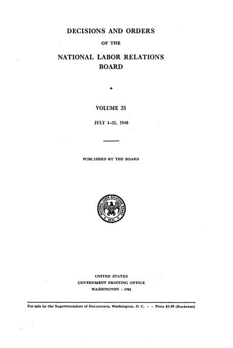 handle is hein.usfed/natlareb0025 and id is 1 raw text is: DECISIONS AND ORDERS
OF THE
NATIONAL LABOR RELATIONS
BOARD
+-

VOLUME 25
JULY 1-31, 1940
PUBLISHED BY THE BOARD

UNITED STATES
GOVERNMENT PRINTING OFFICE
WASHINGTON : 1941

For sale by the Superintendent of Documents, Washington, D. C. - - Price $2.00 (Buckram)


