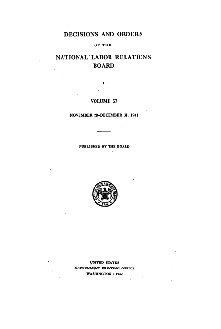 handle is hein.usfed/natlareb0037 and id is 1 raw text is: DECISIONS AND ORDERS
OF THE
NATIONAL* LABOR RELATIONS
BOARD
VOLUME 37

NOVEMBER 28-DECEMBER 31, 1941
J'UBLISHED BY THE BOARD

UNITED STATES
GOVERNMENT PRINTING OFFICE
WASHINGTON : 1942


