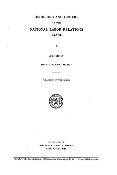 handle is hein.usfed/natlareb0042 and id is 1 raw text is: DECISIONS AND ORDERS
OF THE
NATIONAL LABOR RELATIONS
BOARD
+

VOLUME 42
JULY I-AUGUST 11, 1942
PUBLISHED BY THE BOARD

UNITED STATES
GOVERNMENT PRINTING OFFICE
WASHINGTON : 1942

For sale by the Superintendent of Documents, Washington, D. C. - Price $2.00 (Buckram)


