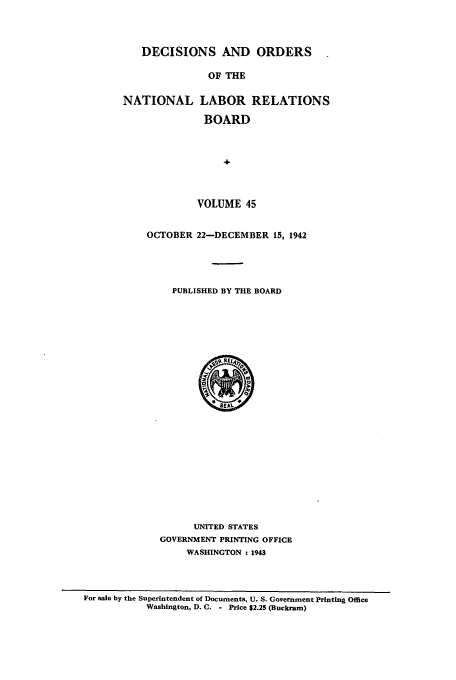 handle is hein.usfed/natlareb0045 and id is 1 raw text is: DECISIONS AND ORDERS
OF THE
NATIONAL LABOR RELATIONS
BOARD
4-

VOLUME 45
OCTOBER 22-DECEMBER 15, 1942
PUBLISHED BY THE BOARD

UNITED STATES
GOVERNMENT PRINTING OFFICE
WASHINGTON t 1943

For sale by the Superintendent of Documents, U. S. Government Printing Office
Washington, D. C. - Price $2.25 (Buckram)


