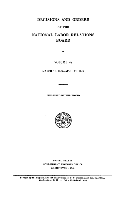 handle is hein.usfed/natlareb0048 and id is 1 raw text is: DECISIONS AND ORDERS
OF THE
NATIONAL LABOR RELATIONS
BOARD
+

VOLUME 48
MARCH 11, 1943-APRIL 21, 1943
PUBLISHED BY THE BOARD

UNITED STATES
GOVERNMENT PRINTING OFFICE
WASHINGTON : 1943

For sale by the Superintendent of Documents, U. S. Government Printing Office
Washington, D. C. - Price $2.00 (Buckram)


