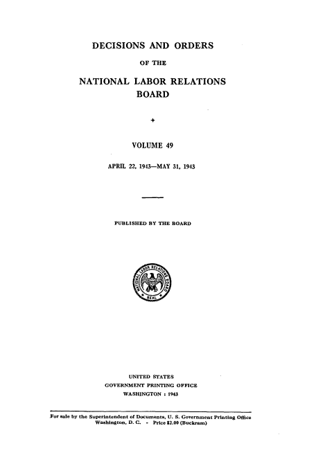 handle is hein.usfed/natlareb0049 and id is 1 raw text is: DECISIONS AND ORDERS
OF THE
NATIONAL LABOR RELATIONS
BOARD
+

VOLUME 49
APRIL 22, 1943-MAY 31, 1943
PUBLISHED BY THE BOARD

UNITED STATES
GOVERNMENT PRINTING OFFICE
WASHINGTON : 1943

For sale by the Superintendent of Documents, U. S. Government Printing Office
Washington, D. C. - Price $2.00 (Buckram)


