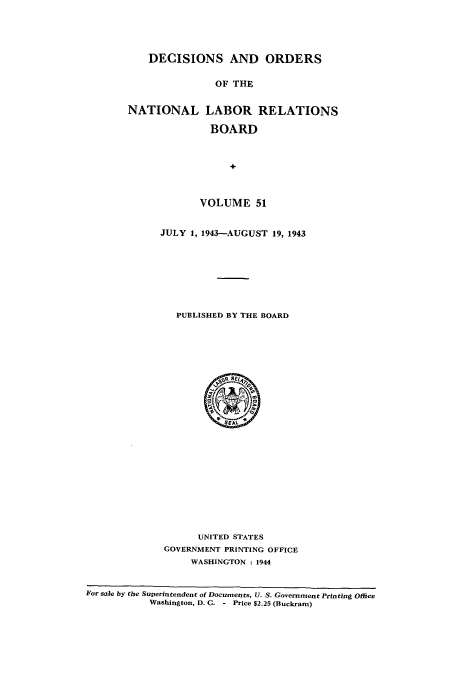 handle is hein.usfed/natlareb0051 and id is 1 raw text is: DECISIONS AND ORDERS
OF THE
NATIONAL LABOR RELATIONS
BOARD

VOLUME 51
JULY 1, 1943-AUGUST 19, 1943
PUBLISHED BY THE BOARD

UNITED STATES
GOVERNMENT PRINTING OFFICE
WASHINGTON : 1944

For sile by the Superintendent of Documents, U. S. Government Printing Office
Washington, D. C. - Price $2.25 (Buckram)


