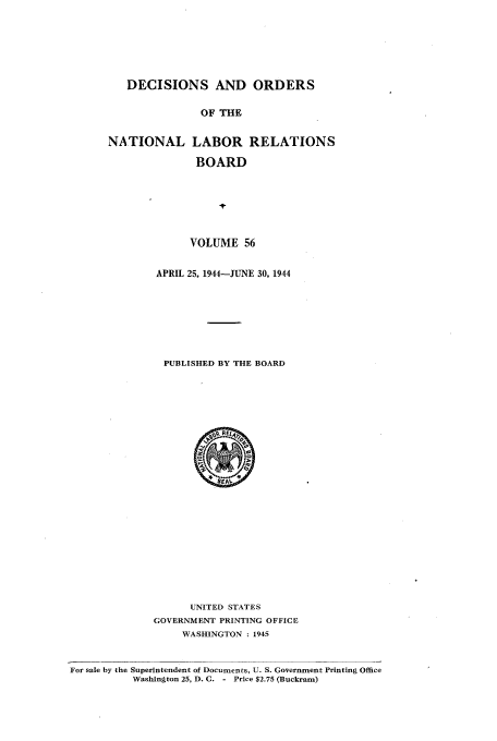 handle is hein.usfed/natlareb0056 and id is 1 raw text is: DECISIONS AND ORDERS
OF THE
NATIONAL LABOR RELATIONS
BOARD

VOLUME 56
APRIL 25, 1944-JUNE 30, 1944
PUBLISHED BY THE BOARD

UNITED STATES
GOVERNMENT PRINTING OFFICE
WASHINGTON : 1945

For sale by the Superintendent of Documents, U. S. Government Printing Office
Washington 25, D. C. - Price $2.75 (Buckram)


