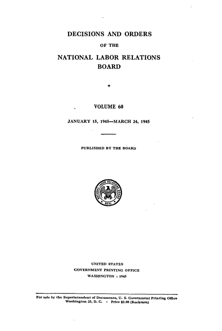 handle is hein.usfed/natlareb0060 and id is 1 raw text is: DECISIONS AND ORDERS
OF THE
NATIONAL LABOR RELATIONS
BOARD
+
VOLUME 60

JANUARY 15, 1945--MARCH 24, 1945
PUBLISHED BY THE BOARD
SEAV.
UNITED STATES
GOVERNMENT PRINTING OFFICE
WASHINGTON : 1945

For sale by the Superintendent of Documents, U. S. Government Printing Office
Washington 25, D. C. - Price $3.00 (Buckram)



