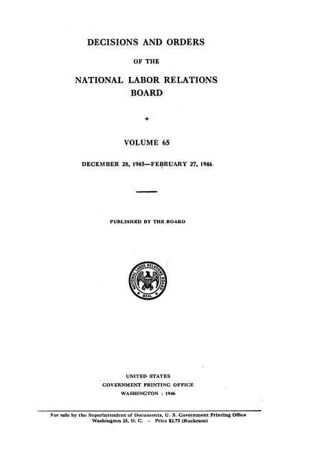 handle is hein.usfed/natlareb0065 and id is 1 raw text is: DECISIONS AND ORDERS
OF THE
NATIONAL LABOR RELATIONS
BOARD
+
VOLUME 65
DECEMBER 28, 1945-FEBRUARY 27, 1946
PUBLISHED BY THE.BOAID

UNITED STATES
GOVERNMENT PRINTING OFFICE
WASHINGTON : 1946

For sale by the Superintendent of Documents, U. S. Government Printing Office
Washington 25. D. C. - Price $2.75 (Buckram)


