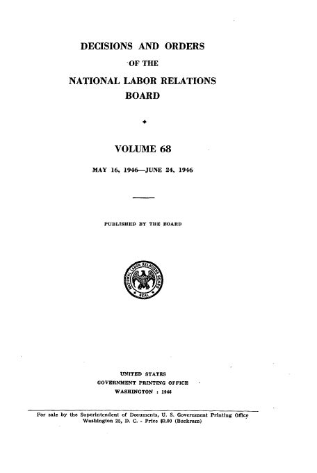 handle is hein.usfed/natlareb0068 and id is 1 raw text is: DECISIONS AND ORDERS
-OF THE
NATIONAL LABOR RELATIONS
BOARD

VOLUME 68
MAY 16, 1946-JUNE 24, 1946
PUBLISHED BY THE BOARD

UNITED STATES
GOVERNMENT PRINTING OFFICE
WASHINGTON : 1946

For sale by the Superintendent of Documents, U. S. Government Printing Office
Washington 25, D. C. - Price $2.00 (Buckram)


