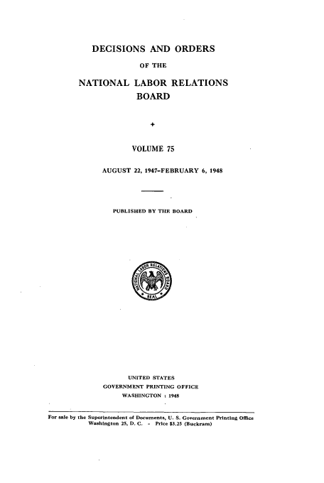 handle is hein.usfed/natlareb0075 and id is 1 raw text is: DECISIONS AND ORDERS
OF THE
NATIONAL LABOR RELATIONS
BOARD
+
VOLUME 75
AUGUST 22, 1947-FEBRUARY 6, 1948
PUBLISHED BY THE BOARD
5.REI5,
SEAS
UNITED STATES
GOVERNMENT PRINTING OFFICE
WASHINGTON : 1948

For sale by the Superintendent of Documents, U. S. Government Printing Office
Washington 25, D. C. - Price $3.25 (Buckram)


