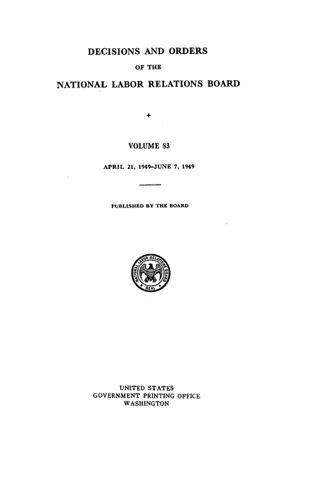 handle is hein.usfed/natlareb0083 and id is 1 raw text is: DECISIONS AND ORDERS
OF THE
NATIONAL LABOR RELATIONS BOARD
+

VOLUME 83
APRIL 21, 1949-JUNE 7, 1949
PUBLISHED BY THE BOARD

UNITED STATES
GOVERNMENT PRINTING OFFICE
WASHINGTON


