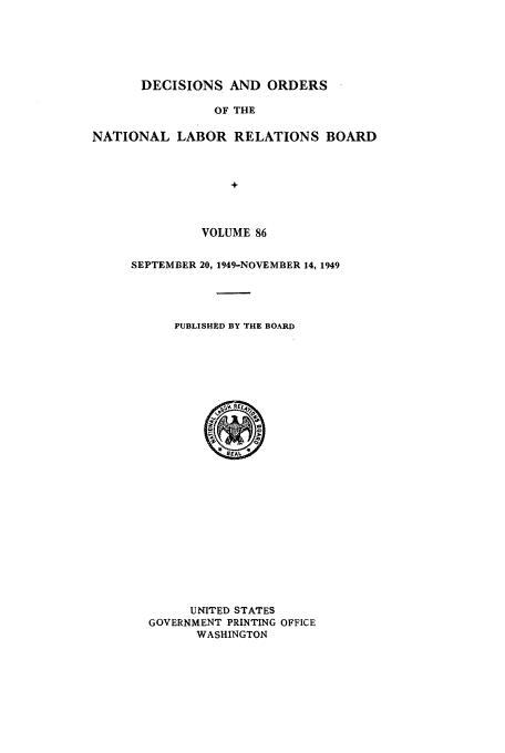 handle is hein.usfed/natlareb0086 and id is 1 raw text is: DECISIONS AND ORDERS
OF THE
NATIONAL LABOR RELATIONS BOARD
+

VOLUME 86
SEPTEMBER 20, 1949-NOVEMBER 14, 1949
PUBLISHED BY THE BOARD

UNITED STATES
GOVERNMENT PRINTING OFFICE
WASHINGTON


