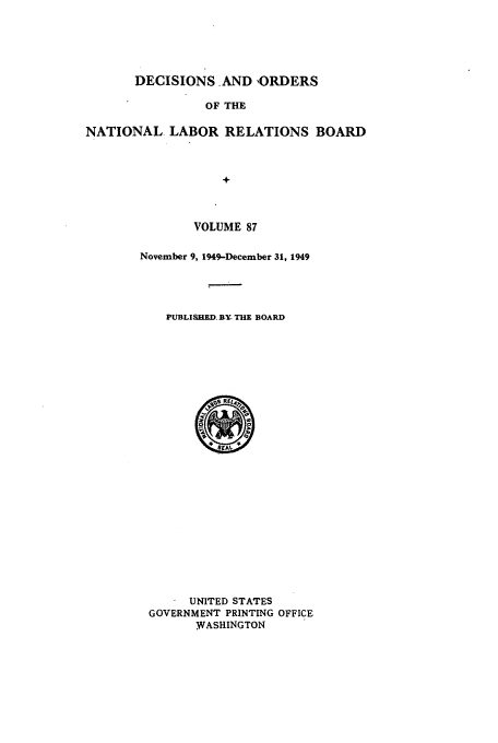 handle is hein.usfed/natlareb0087 and id is 1 raw text is: DECISIONS. AND ORDERS

OF THE
NATIONAL LABOR RELATIONS BOARD
+
VOLUME 87

November 9, 1949-December 31, 1949
PUBLISHED BY THE BOARD
UNITED STATES
GOVERNMENT PRINTING OFFICE
WASHINGTON


