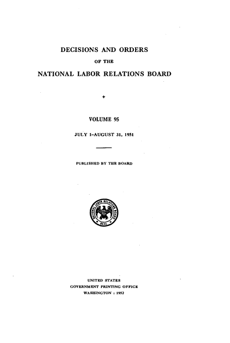 handle is hein.usfed/natlareb0095 and id is 1 raw text is: DECISIONS AND ORDERS
OF THE
NATIONAL LABOR RELATIONS BOARD
+

VOLUME 95
JULY 1-AUGUST 31, 1951
PUBLISHED BY THE BOARD

UNITED STATES
GOVERNMENT PRINTING OFFICE
WASHINGTON : 1952


