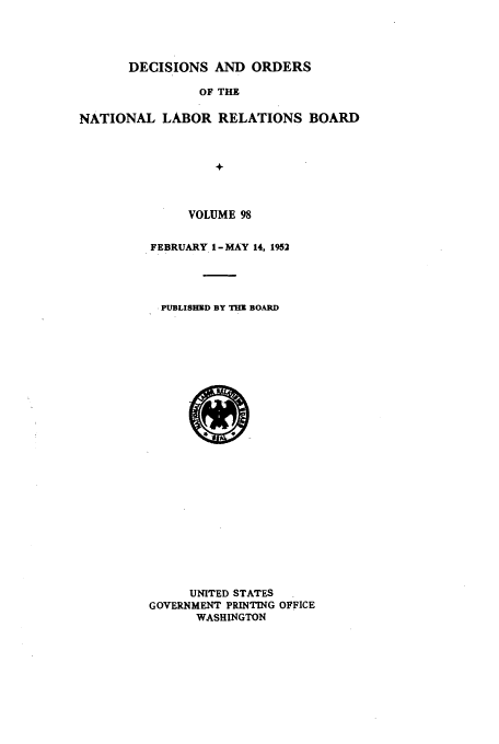 handle is hein.usfed/natlareb0098 and id is 1 raw text is: DECISIONS AND ORDERS
OF THE
NATIONAL LABOR RELATIONS BOARD
+

VOLUME 98
FEBRUARY 1 - MAY 14, 1952
PUBLISHED BY THE BOARD

UNITED STATES
GOVERNMENT PRINTING OFFICE
WASHINGTON



