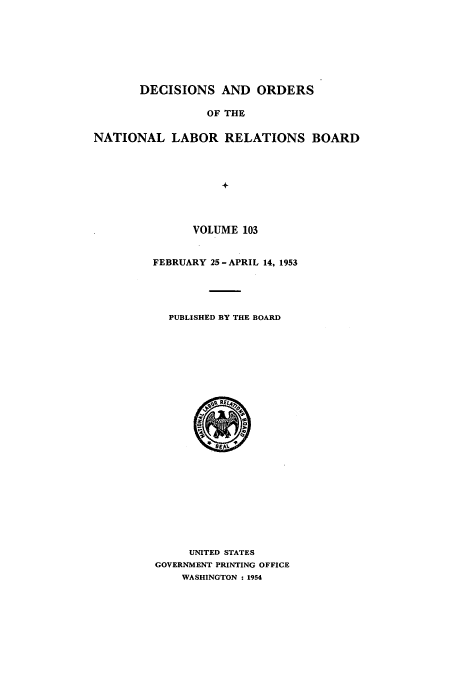 handle is hein.usfed/natlareb0103 and id is 1 raw text is: DECISIONS AND ORDERS
OF THE
NATIONAL LABOR RELATIONS BOARD
+

VOLUME 103
FEBRUARY 25-APRIL 14, 1953
PUBLISHED BY THE BOARD

UNITED STATES
GOVERNMENT PRINTING OFFICE
WASHINGTON : 1954



