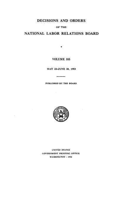 handle is hein.usfed/natlareb0105 and id is 1 raw text is: DECISIONS AND ORDERS
OF THE
NATIONAL LABOR RELATIONS BOARD

VOLUME 105
MAY 22-JUNE 30, 1953
PUBLISHED BY THE BOARD

UNITED STATES
GOVERNMENT PRINTING OFFICE
WASHINGTON : 1954


