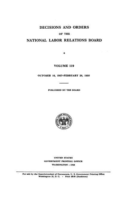 handle is hein.usfed/natlareb0119 and id is 1 raw text is: DECISIONS AND ORDERS
OF THE
NATIONAL LABOR RELATIONS BOARD
+

VOLUME 119
OCTOBER 16, 1957-FEBRUARY 28, 1958
PUBLISHED BY THE BOARD

UNITED STATES
GOVERNMENT PRINTING OFFICE
WASHINGTON : 1958

For sale by the Superintendent of Documents, U. S. Government Printing Office
Washington 25, D. C. - Price 550 (Buckram)


