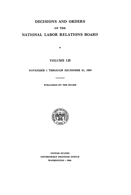 handle is hein.usfed/natlareb0125 and id is 1 raw text is: DECISIONS AND ORDERS
OF THE
NATIONAL LABOR RELATIONS BOARD
VOLUME 125
NOVEMBER 1 THROUGH DECEMBER 31, 1959
PUBLISHED BY THE BOARD

UNITED STATES
GOVERNMENT PRINTING OFFICE
WASHINGTON - 1960



