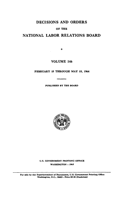 handle is hein.usfed/natlareb0146 and id is 1 raw text is: DECISIONS AND ORDERS
OF THE
NATIONAL LABOR RELATIONS BOARD
+

VOLUME 146
FEBRUARY 15 THROUGH MAY 15, 1964
PUBLISHED BY THE BOARD

U.S. GOVERNMENT PRINTING OFFICE
WASHINGTON : 1965

For sale by the Superintendent of Documents, U.S. Government Printing Office
Washington. D.C.. 20402 - Price $5.50 (Buckram)


