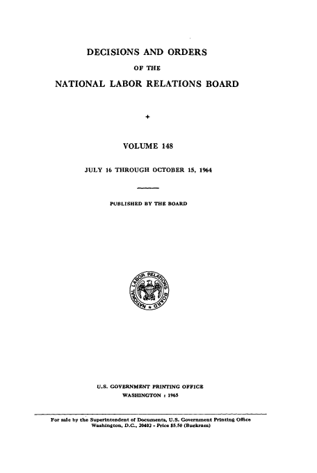 handle is hein.usfed/natlareb0148 and id is 1 raw text is: DECISIONS AND ORDERS
OF THE
NATIONAL LABOR RELATIONS BOARD
+

VOLUME 148
JULY 16 THROUGH OCTOBER 15, 1964
PUBLISHED BY THE BOARD

U.S. GOVERNMENT PRINTING OFFICE
WASHINGTON : 1965

For sale by the Superintendent of Documents, U.S. Government Printing Office
Washington. D.C.. 20402 - Price $5.50 (Buckram)


