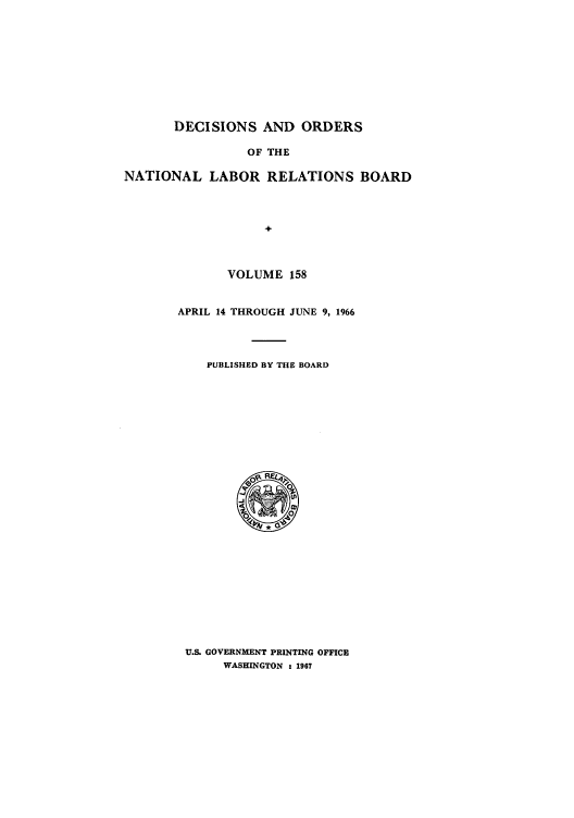 handle is hein.usfed/natlareb0158 and id is 1 raw text is: DECISIONS AND ORDERS
OF THE
NATIONAL LABOR RELATIONS BOARD
+

VOLUME 158
APRIL 14 THROUGH JUNE 9, 1966
PUBLISHED BY THE BOARD

U.S. GOVERNMENT PRINTING OFFICE
WASHINGTON : 1967


