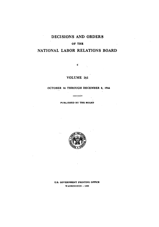 handle is hein.usfed/natlareb0161 and id is 1 raw text is: DECISIONS AND ORDERS
OF THE
NATIONAL LABOR RELATIONS BOARD

VOLUME 161
OCTOBER 14 THROUGH DECEMBER 8, 1966
PUBLISHED BY THE BOARD

U.S. GOVERNMENT PRINTING OFFICE
WASHINGTON : 1968


