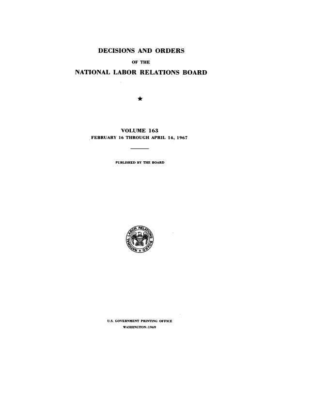 handle is hein.usfed/natlareb0163 and id is 1 raw text is: DECISIONS AND ORDERS
OF THE
NATIONAL LABOR RELATIONS BOARD

VOLUME 163
FEBRUARY 16 THROUGH APRIL 14, 1967
PUBLISHED BY THE BOARD

U.S. GOVERNMENT PRINTING OFFICE
WASHINGTON: 1969



