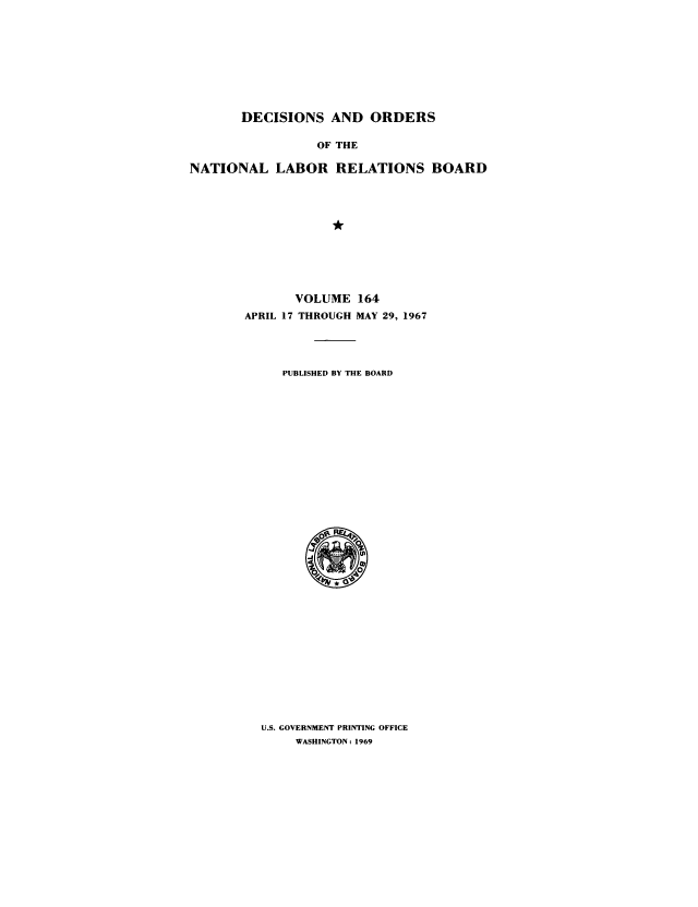 handle is hein.usfed/natlareb0164 and id is 1 raw text is: DECISIONS AND ORDERS
OF THE
NATIONAL LABOR RELATIONS BOARD

VOLUME 164
APRIL 17 THROUGH MAY 29, 1967
PUBLISHED BY THE BOARD

U.S. GOVERNMENT PRINTING OFFICE
WASHINGTON: 1969



