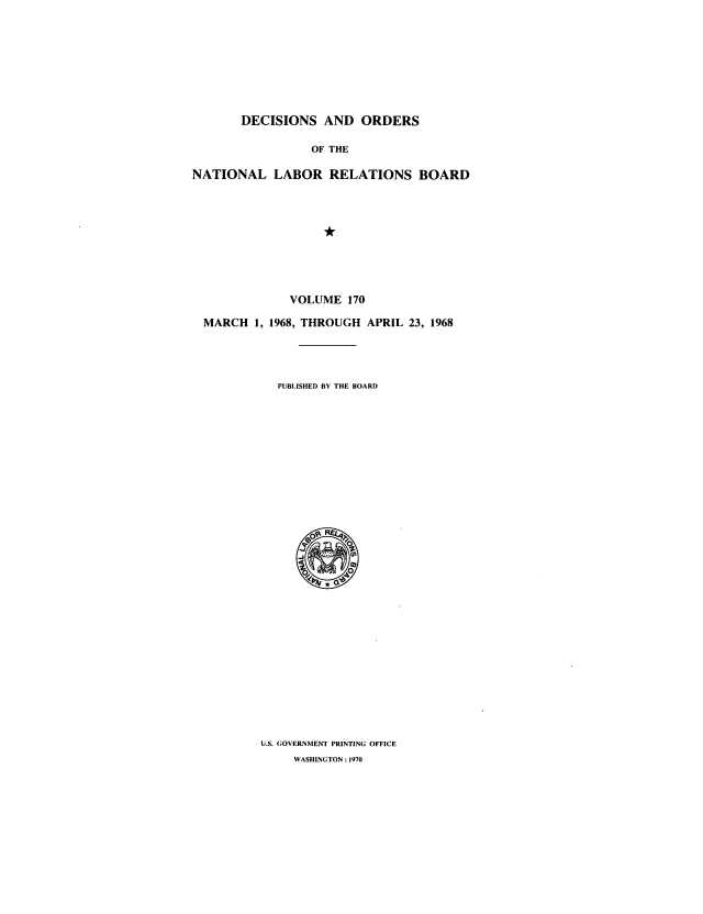 handle is hein.usfed/natlareb0170 and id is 1 raw text is: DECISIONS AND ORDERS
OF THE
NATIONAL LABOR RELATIONS BOARD
*

MARCH 1,

VOLUME 170
1968, THROUGH APRIL 23, 1968

PUBLISHED BY THE BOARD

U.S. GOVERNMENT PRINTING OFFICE
WASHINGTON : 1970


