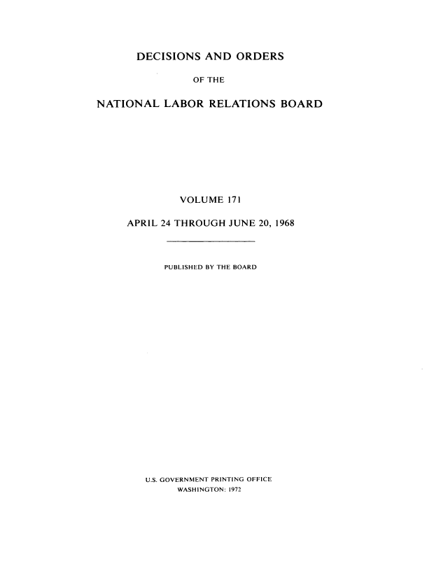 handle is hein.usfed/natlareb0171 and id is 1 raw text is: DECISIONS AND ORDERS

OF THE
NATIONAL LABOR RELATIONS BOARD
VOLUME 171
APRIL 24 THROUGH JUNE 20, 1968
PUBLISHED BY THE BOARD
U.S. GOVERNMENT PRINTING OFFICE
WASHINGTON: 1972


