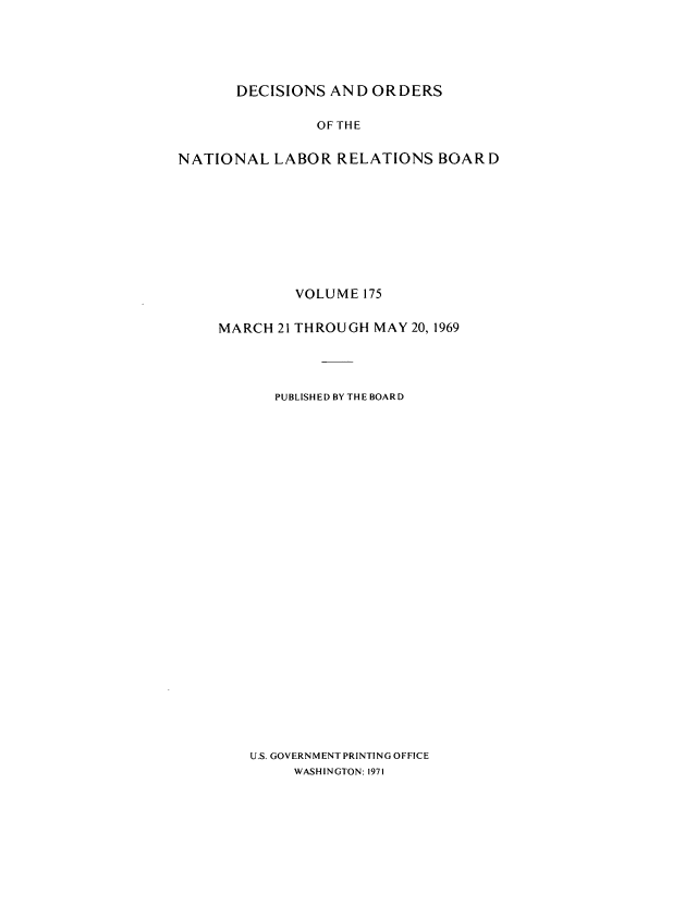 handle is hein.usfed/natlareb0175 and id is 1 raw text is: DECISIONS AND ORDERS
OFTHE
NATIONAL LABOR RELATIONS BOARD

VOLUME 175
MARCH 21 THROUGH MAY 20, 1969
PUBLISHED BY THE BOARD
U.S. GOVERNMENT PRINTING OFFICE
WASHINGTON: 1971


