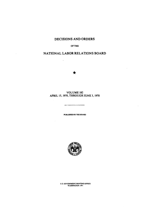 handle is hein.usfed/natlareb0182 and id is 1 raw text is: DECISIONS AND ORDERS
OF THE
NATIONAL LABOR RELATIONS BOARD
VOLUME 182
APRIL 15, 1970, THROUGH JUNE 3, 1970
PUBLISHED BY THE BOARD

U.S. GOVERNMENT PRINTING OFFICE
WASHINGTON: 1971

0


