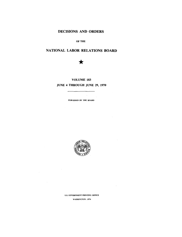 handle is hein.usfed/natlareb0183 and id is 1 raw text is: DECISIONS AND ORDERS
OF THE
NATIONAL LABOR RELATIONS BOARD

VOLUME 183
JUNE 4 THROUGH JUNE 29, 1970
PUBLISHED BY THE BOARD

U.S. GOVERNMENT PRINTING OFFICE
WASHINGTON: 1974


