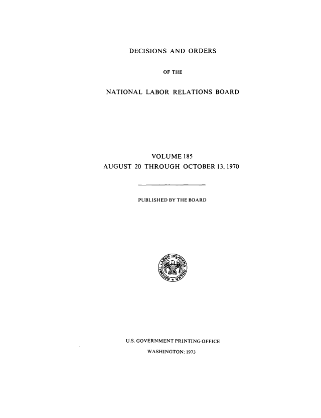 handle is hein.usfed/natlareb0185 and id is 1 raw text is: DECISIONS AND ORDERS

OF THE
NATIONAL LABOR RELATIONS BOARD
VOLUME 185
AUGUST 20 THROUGH OCTOBER 13, 1970

PUBLISHED BY THE BOARD

U.S. GOVERNMENT PRINTING OFFICE

WASHINGTON: 1973


