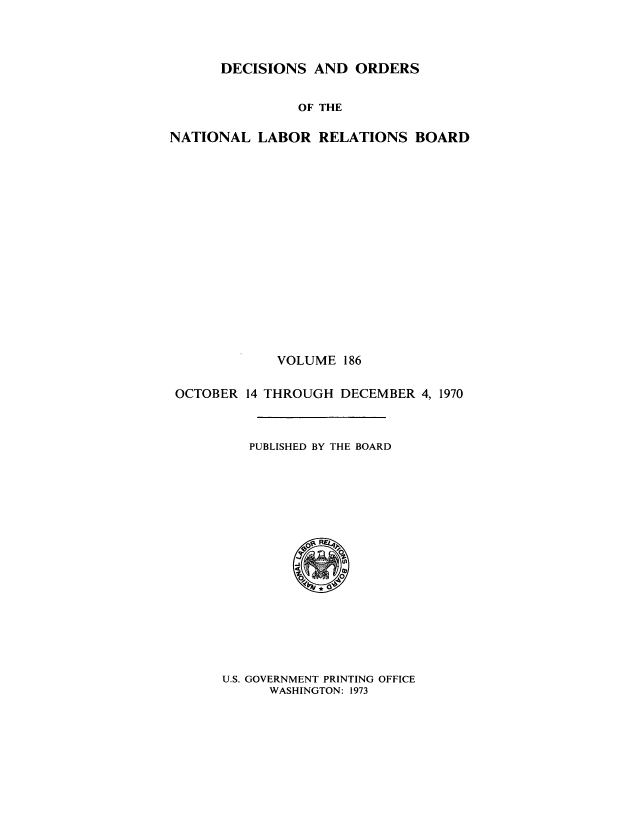 handle is hein.usfed/natlareb0186 and id is 1 raw text is: DECISIONS AND ORDERS

OF THE
NATIONAL LABOR RELATIONS BOARD
VOLUME 186
OCTOBER 14 THROUGH DECEMBER 4, 1970
PUBLISHED BY THE BOARD

U.S. GOVERNMENT PRINTING OFFICE
WASHINGTON: 1973


