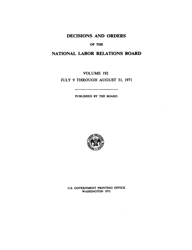 handle is hein.usfed/natlareb0192 and id is 1 raw text is: DECISIONS AND ORDERS

OF THE
NATIONAL LABOR RELATIONS BOARD
VOLUME 192
JULY 9 THROUGH AUGUST 31, 1971

PUBLISHED BY THE BOARD

U.S. GOVERNMENT PRINTING OFFICE
WASHINGTON 1973


