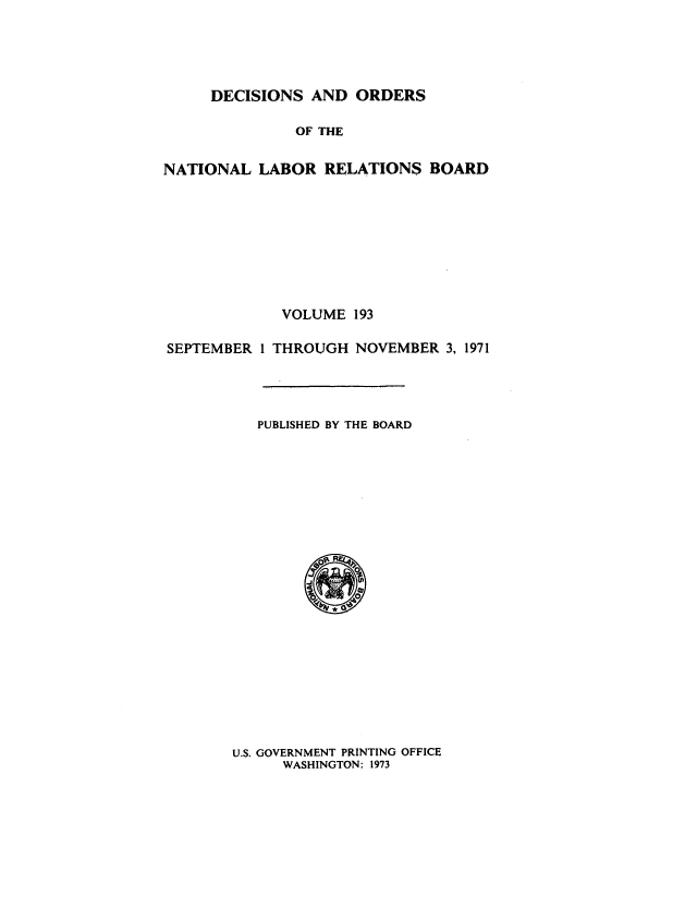 handle is hein.usfed/natlareb0193 and id is 1 raw text is: DECISIONS AND ORDERS

OF THE
NATIONAL LABOR RELATIONS BOARD
VOLUME 193
SEPTEMBER 1 THROUGH NOVEMBER 3, 1971
PUBLISHED BY THE BOARD

U.S. GOVERNMENT PRINTING OFFICE
WASHINGTON; 1973


