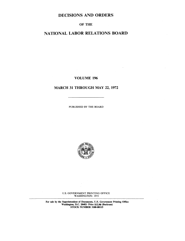 handle is hein.usfed/natlareb0196 and id is 1 raw text is: DECISIONS AND ORDERS
OF THE
NATIONAL LABOR RELATIONS BOARD

VOLUME 196
MARCH 31 THROUGH MAY 22, 1972

PUBLISHED BY THE BOARD

U.S. GOVERNMENT PRINTING OFFICE
WASHINGTON: 1973
For sale by the Superintendent of Documents, U.S. Government Printing Office
Washington, D.C. 20402- Price $12.90 (Buckram)
STOCK NUMBER 3100-00115


