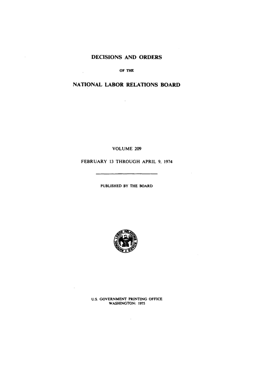 handle is hein.usfed/natlareb0209 and id is 1 raw text is: DECISIONS AND ORDERS
OF THE
NATIONAL LABOR RELATIONS BOARD

VOLUME 209
FEBRUARY 13 THROUGH APRIL 9, 1974

PUBLISHED BY THE BOARD

U.S. GOVERNMENT PRINTING OFFICE
WASHINGTON: 1975


