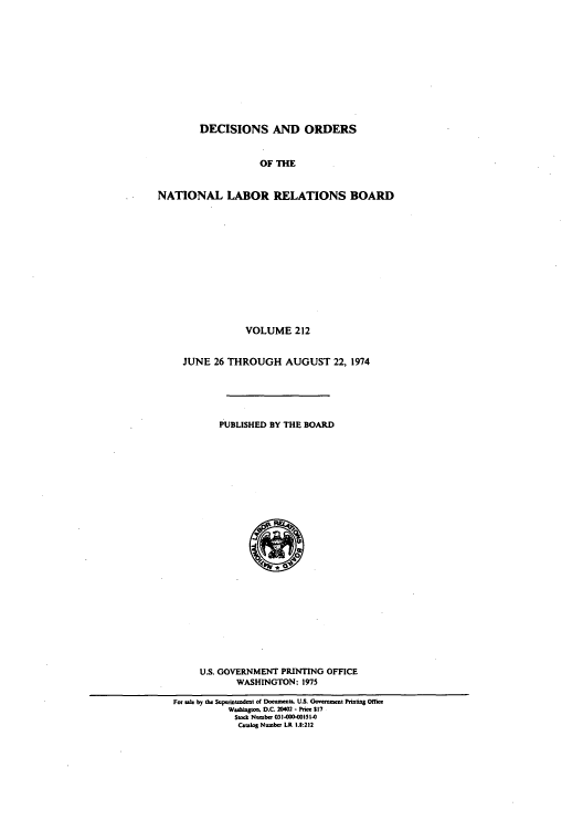 handle is hein.usfed/natlareb0212 and id is 1 raw text is: DECISIONS AND ORDERS
OF THE
NATIONAL LABOR RELATIONS BOARD
VOLUME 212
JUNE 26 THROUGH AUGUST 22, 1974
PUBLISHED BY THE BOARD

U.S. GOVERNMENT PRINTING OFFICE
WASHINGTON: 1975
For sk by the Suptnntedent of Documa. US. Government Priting Office
Waasingto. D.C. 20402 - Price $17
Stock Number 031-OOD-I51-0
Catalog NmbW LR 1.8:212



