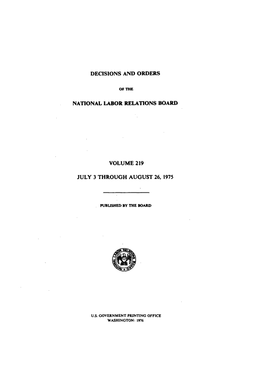 handle is hein.usfed/natlareb0219 and id is 1 raw text is: DECISIONS AND ORDERS

OF THE
NATIONAL LABOR RELATIONS BOARD
VOLUME 219
JULY 3 THROUGH AUGUST 26, 1975
PUBUSHED BY THE BOARD

U.S. GOVERNMENT PRINTING OFFICE
WASHINGTON: 1976


